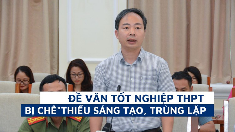 Đề văn bị chê “thiếu sáng tạo, trùng lặp”, Trưởng ban đề thi tốt nghiệp nói gì?