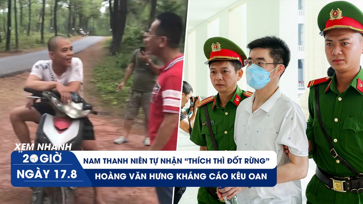 Xem nhanh 20h ngày 17.8: Hoàng Văn Hưng kháng cáo kêu oan | Thanh niên tự nhân đốt rừng để đi tù 
