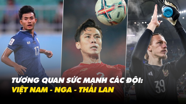 Tương quan sức mạnh 3 đội tuyển Việt Nam - Nga - Thái Lan: Đại diện châu  Âu vượt trội?