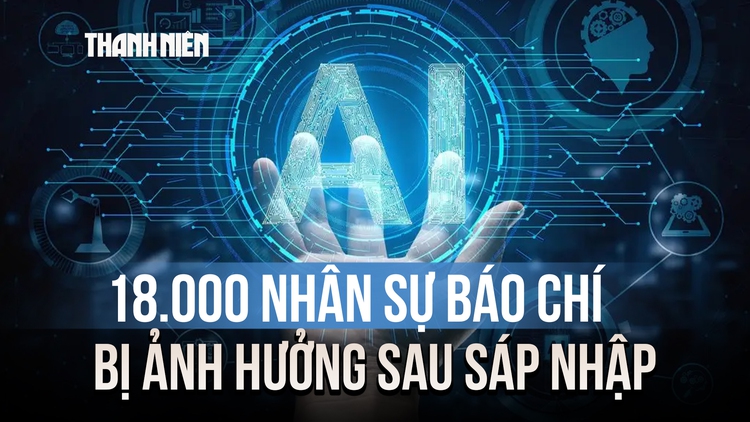 18.000 nhân sự báo chí bị ảnh hưởng sau sáp nhập và thách thức thời đại Gen AI