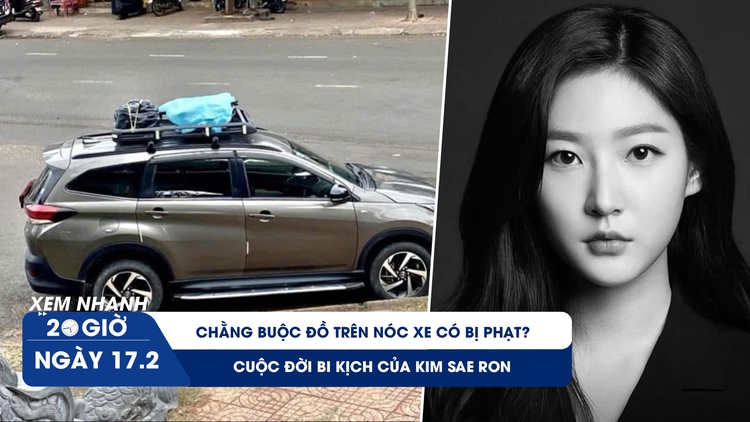 Xem nhanh 20h ngày 17.2: Chằng buộc đồ trên nóc xe có bị phạt? | Cuộc đời bi kịch của Kim Sae Ron