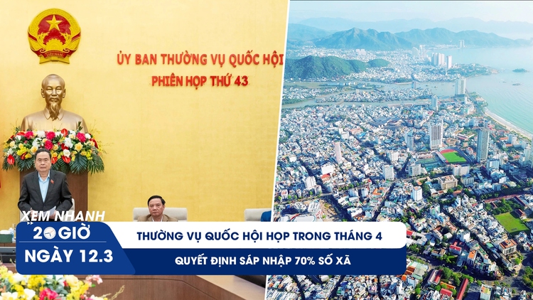 Xem nhanh 20h ngày 14.3: Thường vụ Quốc hội họp quyết định sáp nhập 70% số xã trong tháng 4