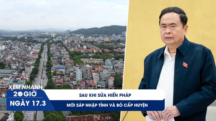 Xem nhanh 20h ngày 17.3: Sau khi sửa Hiến pháp mới sáp nhập tỉnh và bỏ cấp huyện