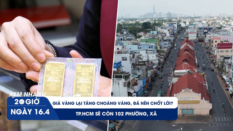 Xem nhanh 20h ngày 16.4: Giá vàng lại tăng choáng váng, đã nên chốt lời? | TP.HCM sẽ còn 102 phường, xã