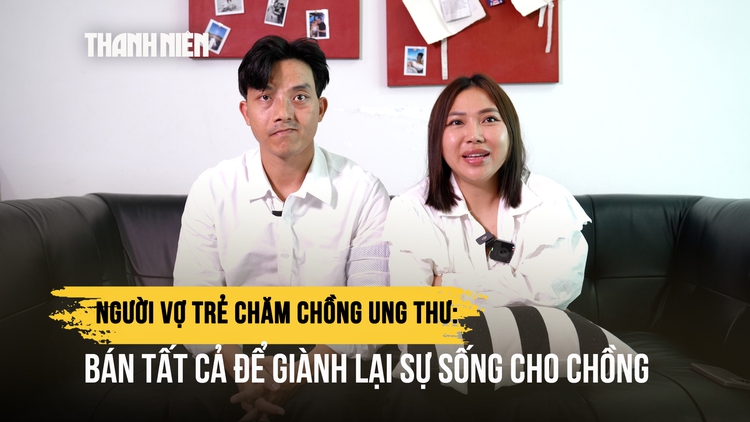 Người vợ trẻ chăm chồng ung thư: Bán tất cả để giành lại sự sống cho chồng