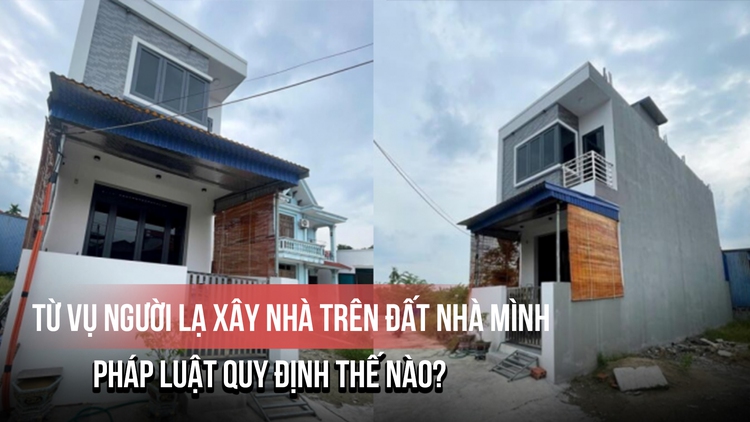 Từ vụ người lạ xây nhà trên đất nhà mình: Pháp luật quy định thế nào?