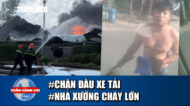 Toàn cảnh 17h: Truy tìm người cầm rựa chặn xe tải  | Hoảng hồn cảnh nhà xưởng bốc cháy