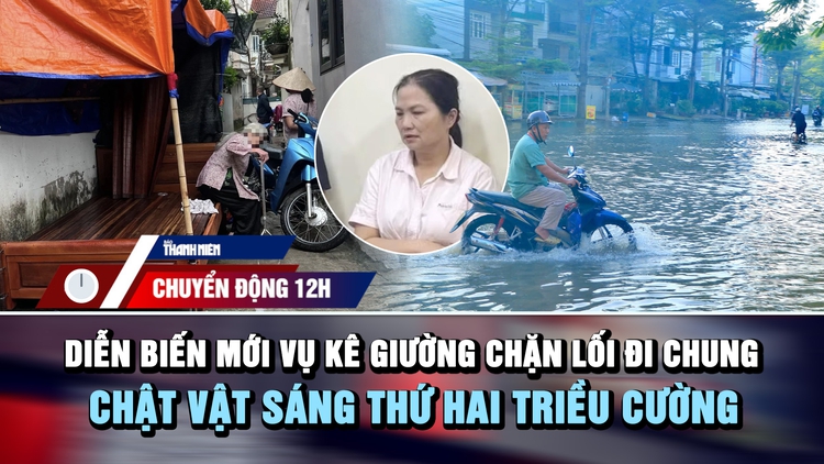 Chuyển động 12h: Diễn biến mới vụ kê giường chặn lối đi chung | Chật vật sáng thứ hai triều cường  