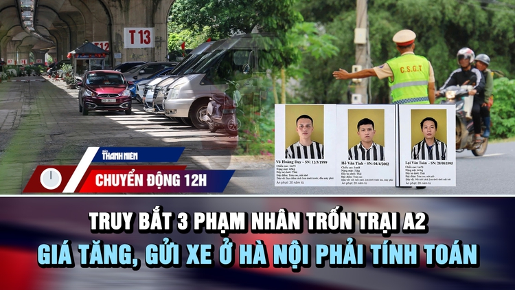 Chuyển động 12h: Lập chốt truy bắt 3 phạm nhân trốn trại | Giá tăng, gửi xe ở Hà Nội phải tính toán