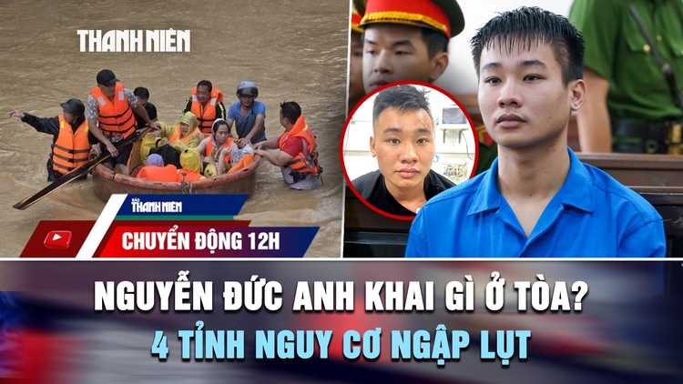 Chuyển động 12h: Nguyễn Đức Anh khai gì ở tòa vụ thảm án Đồng Nai? | 4 tỉnh nguy cơ ngập lụt