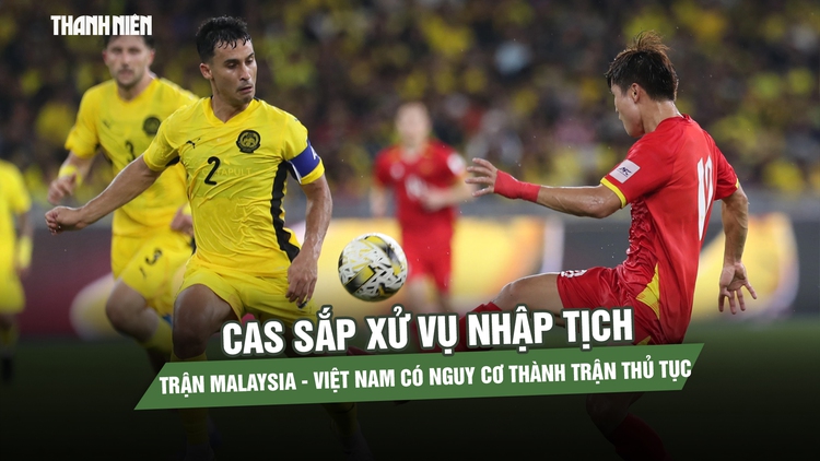 CAS sắp xử vụ nhập tịch, trận Malaysia - Việt Nam có nguy cơ thành trận thủ tục