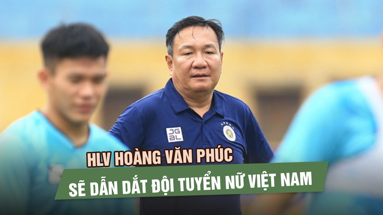 HLV Hoàng Văn Phúc sẽ thay HLV Mai Đức Chung dẫn dắt đội tuyển nữ Việt Nam