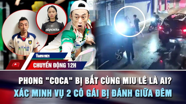Chuyển động 12h: Phong 'Coca' bị bắt cùng Miu Lê là ai? | Xác minh vụ 2 cô gái bị đánh giữa đêm