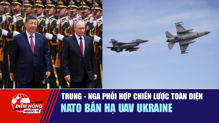 Tiêu điểm quốc tế 21.5: Trung - Nga phối hợp chiến lược toàn diện | Nato bắn hạ UAV Ukraine