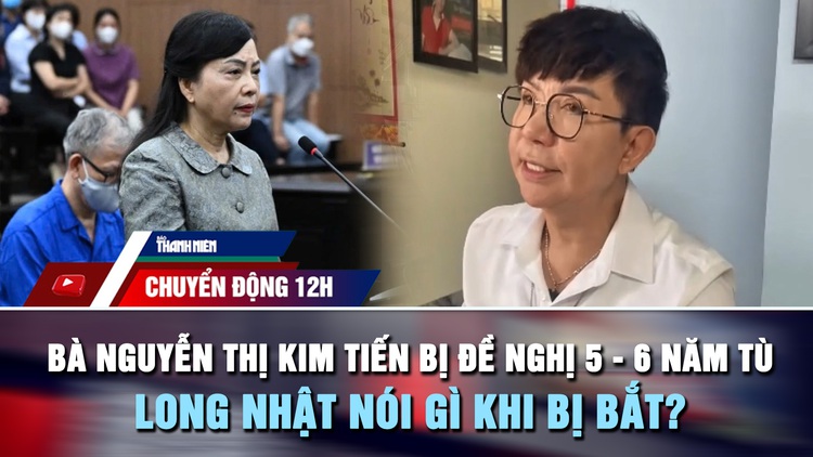 Chuyển động 12h: Bà Nguyễn Thị Kim Tiến bị đề nghị 5 - 6 năm tù | Ca sĩ Long Nhật nói gì khi bị bắt?