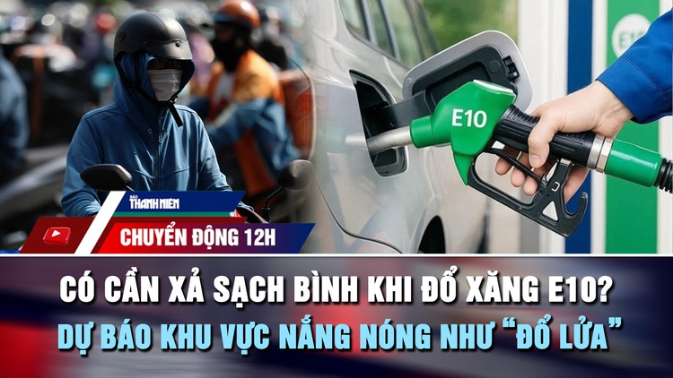 Chuyển động 12h: Có cần xả sạch bình khi đổ xăng E10? | Dự báo khu vực nắng nóng như 'đổ lửa'