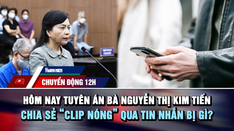 Chuyển động 12h: Hôm nay tuyên án bà Nguyễn Thị Kim Tiến | Chia sẻ 'clip nóng' qua tin nhắn bị gì?