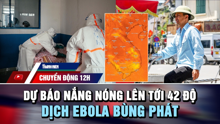 Chuyển động 12h: Dự báo nắng nóng lên tới 42 độ | Dịch Ebola bùng phát vượt khả năng ứng phó