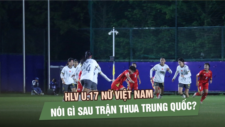 HLV U.17 nữ Việt Nam nói gì sau trận thua Trung Quốc?