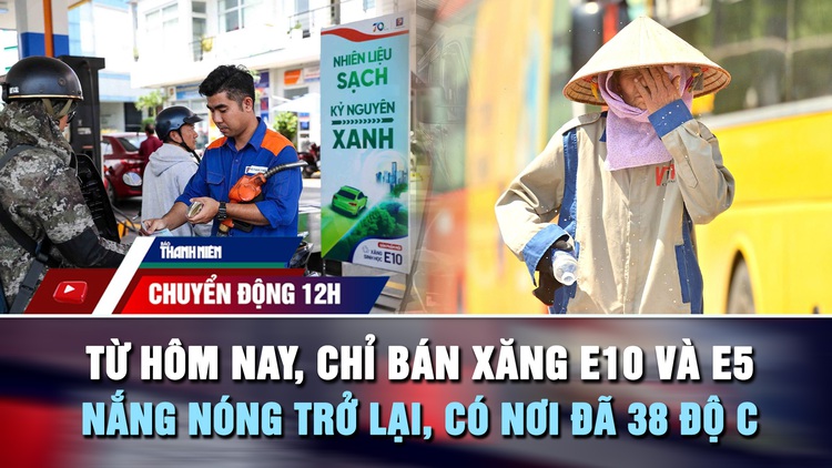 Chuyển động 12h: Từ hôm nay, chỉ bán xăng E10 và E5 | Nắng nóng trở lại, có nơi đã 38 độ C