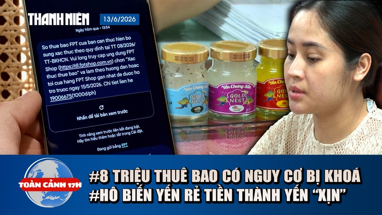 Toàn cảnh 17h: 8 triệu thuê bao có thể bị khoá? | Hô biến yến rẻ tiền thành yến ‘xịn’