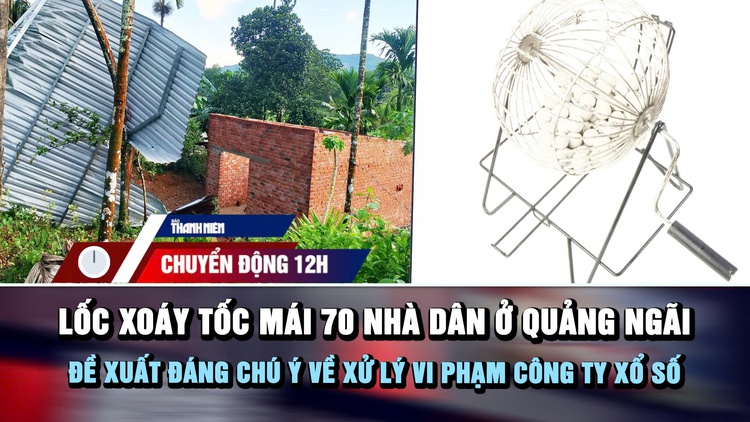 Chuyển động 12h: Lốc xoáy tốc mái 70 nhà dân ở Quảng Ngãi | Đề xuất đáng chú ý về xử lý vi phạm công ty xổ số