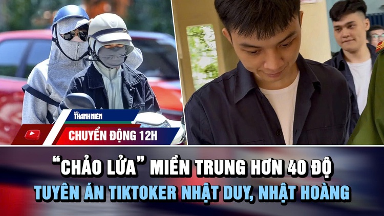 Chuyển động 12h: ‘Chảo lửa’ miền Trung hơn 40 độ | TikToker Nhật Duy, Nhật Hoàng lãnh án 9 năm tù