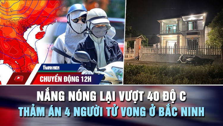 Chuyển động 12h: Nắng nóng lại vượt 40 độ C | Nguyên nhân thảm án 4 người tử vong ở Bắc Ninh