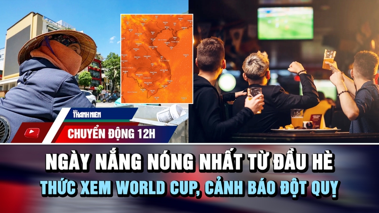 Chuyển động 12h: Cảnh báo đột quỵ khi thức xem World Cup | Ngày nắng nóng gay gắt nhất từ đầu hè