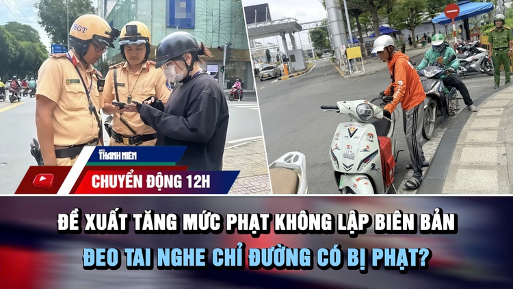 Chuyển động 12h: Đề xuất tăng mức phạt không lập biên bản | Đeo tai nghe chỉ đường có bị phạt?