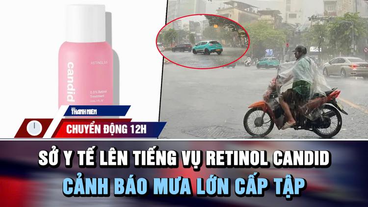 Chuyển động 12h: Sở Y tế TP.HCM lên tiếng vụ 'lùm xùm' Retinol Candid | Cảnh báo mưa lớn cấp tập