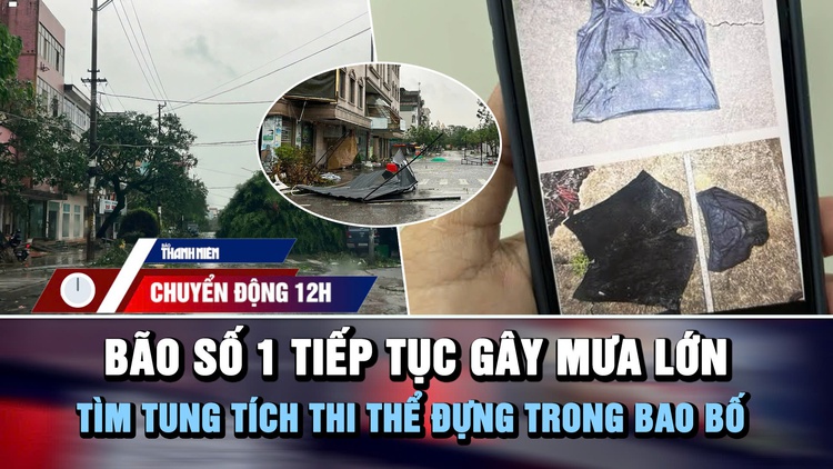 Chuyển động 12h: Bão số 1 tiếp tục gây mưa lớn | Tìm tung tích thi thể đựng trong bao bố