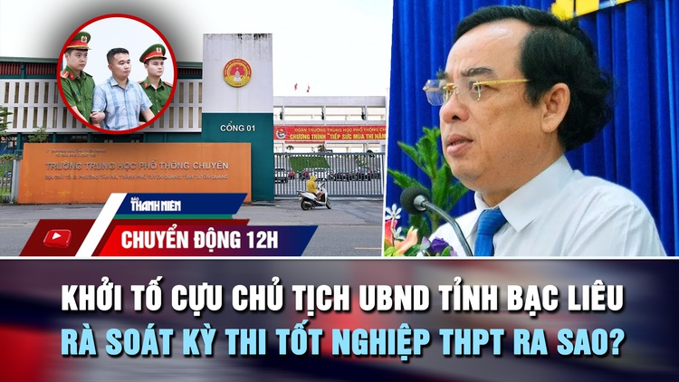 Chuyển động 12h: Khởi tố cựu Chủ tịch UBND tỉnh Bạc Liêu | Rà soát kỳ thi tốt nghiệp THPT ra sao?