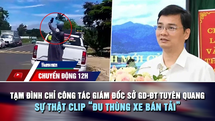 Chuyển động 12h: Tạm đình chỉ công tác Giám đốc Sở GD-ĐT Tuyên Quang | Sự thật clip 'đu thùng xe bán tải'