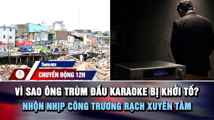 Chuyển động 12h: Vì sao ông trùm đầu hát karaoke bị khởi tố? | Nhộn nhịp công trường rạch Xuyên Tâm