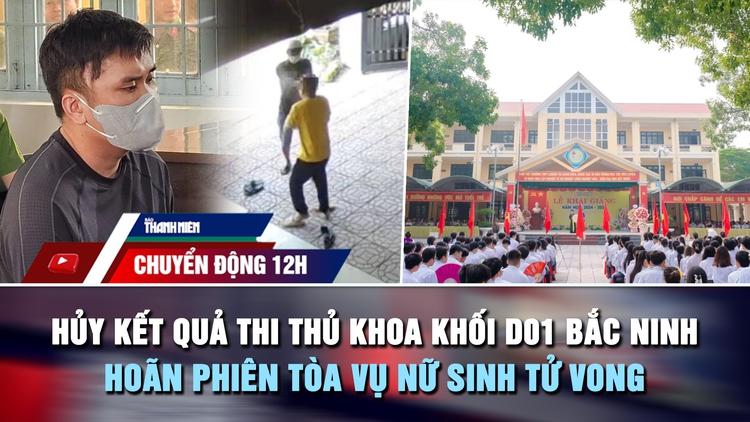 Chuyển động 12h: Hủy kết quả thi thủ khoa khối D01 Bắc Ninh | Hoãn phiên tòa vụ nữ sinh tử vong