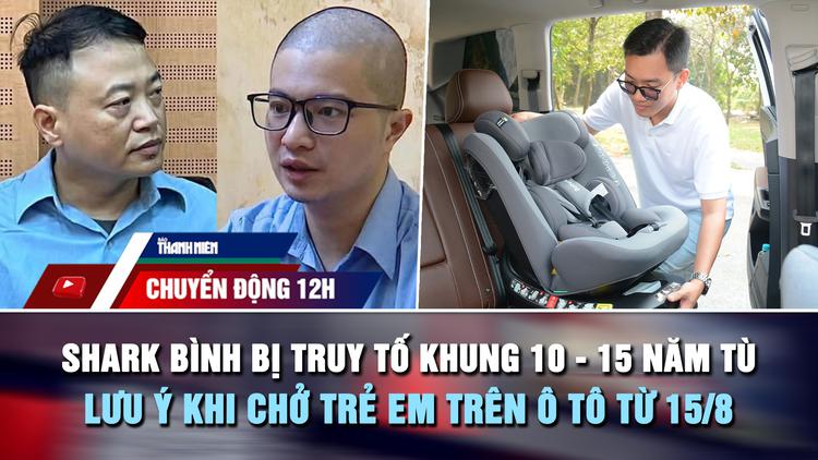 Chuyển động 12h: Shark Bình bị truy tố khung 10 - 15 năm tù | Lưu ý khi chở trẻ em trên ô tô