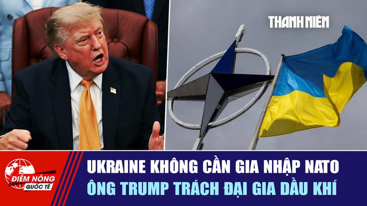  Ukraine không cần gia nhập NATO | Ông Trump trách đại gia dầu khí