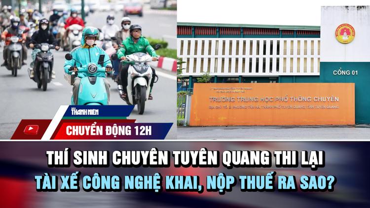 Chuyển động 12h: Thí sinh chuyên Tuyên Quang thi lại | Tài xế công nghệ khai, nộp thuế ra sao?