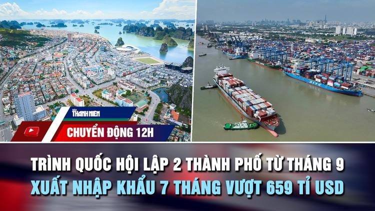 Chuyển động 12h: Trình Quốc hội lập 2 thành phố từ tháng 9 | Xuất nhập khẩu vượt 659 tỉ USD