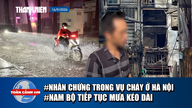 Toàn cảnh 17h: Lời kể nhân chứng vụ cháy ở Hà Nội | Nam bộ dự báo tiếp tục mưa lớn kéo dài