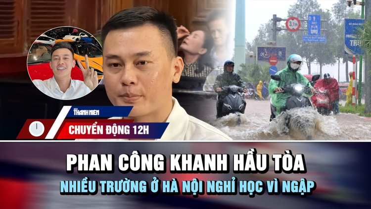 Chuyển động 12h: Phan Công Khanh hầu tòa | Nhiều trường ở Hà Nội nghỉ học vì ngập
