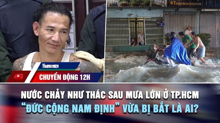 Chuyển động 12h: Nước chảy như thác sau mưa lớn ở TP.HCM | 'Đức cộng Nam Định' vừa bị bắt là ai?