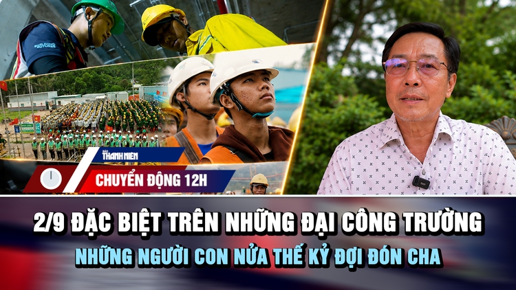 Chuyển động 12h: 2.9 đặc biệt trên những đại công trường | Những người con nửa thế kỷ đợi đón cha