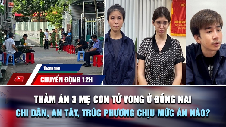Chuyển động 12h: Thảm án 3 mẹ con tử vong ở Đồng Nai | Chi Dân, An Tây, Trúc Phương chịu mức án nào?
