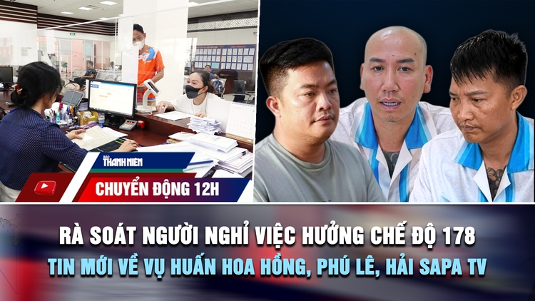 Chuyển động 12h: Rà soát người nghỉ việc hưởng chế độ 178 | Thông tin mới về vụ Huấn Hoa Hồng, Phú Lê, Hải Sapa TV