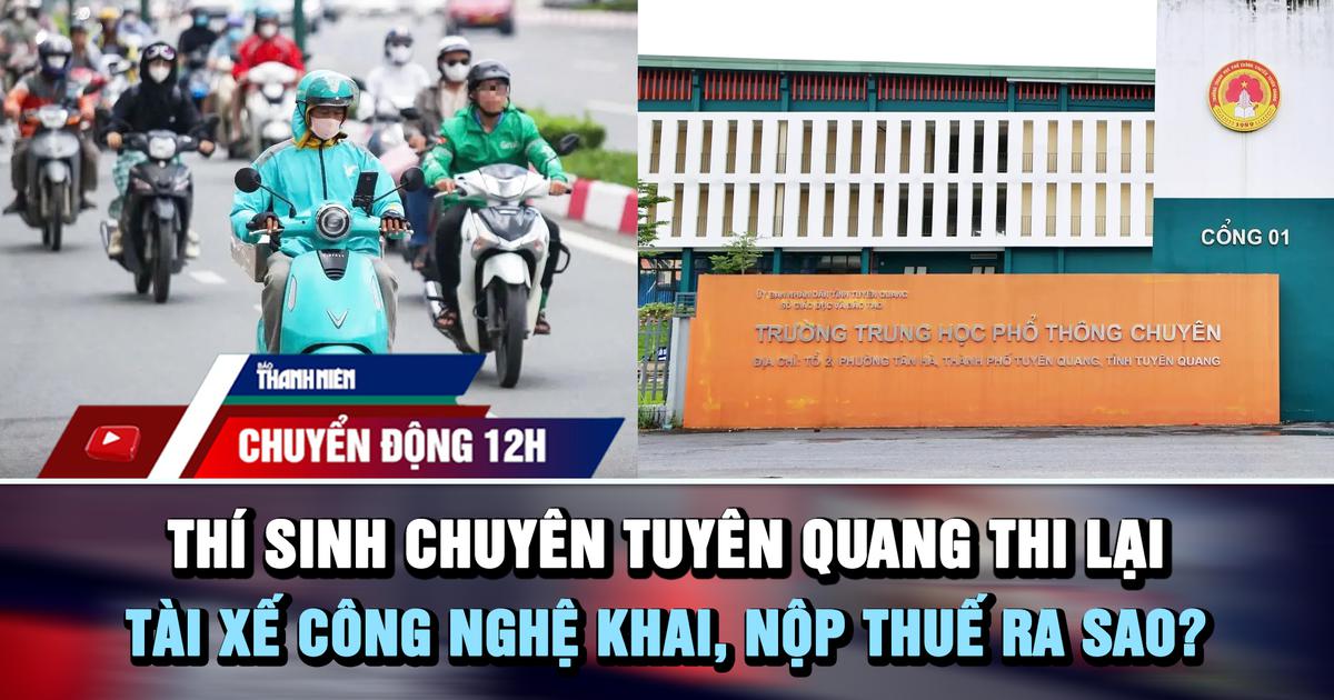 Chuyển động 12h: Thí sinh chuyên Tuyên Quang thi lại | Tài xế công nghệ khai, nộp thuế ra sao?