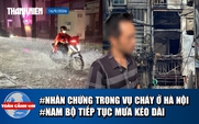 Toàn cảnh 17h: Lời kể nhân chứng vụ cháy ở Hà Nội | Nam bộ dự báo tiếp tục mưa lớn kéo dài