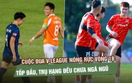 Cuộc đua V-League nóng rực vòng 18: Tốp đầu, trụ hạng đều chưa ngã ngũ