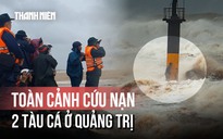 Toàn cảnh vụ 2 tàu cá gặp nạn ở Quảng Trị: Khoảnh khắc sinh tử và bản lĩnh thuyền viên